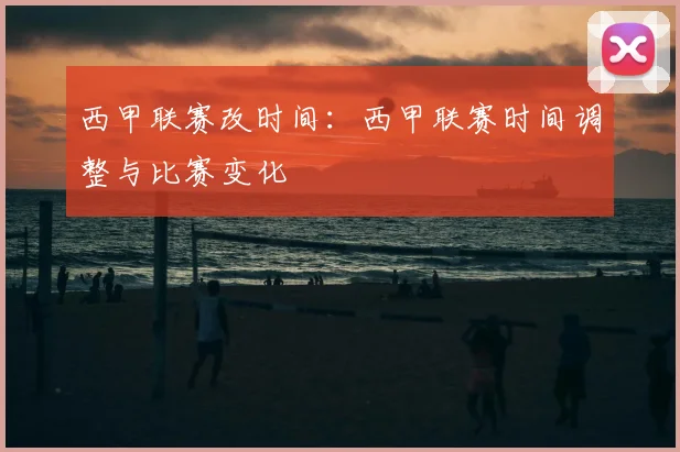 西甲联赛改时间:西甲联赛时间调整与比赛变化