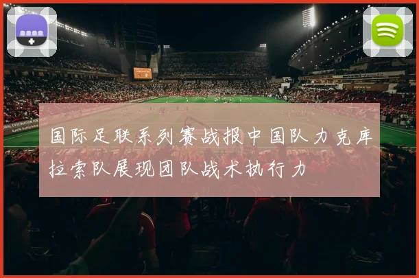 国际足联系列赛战报中国队力克库拉索队展现团队战术执行力