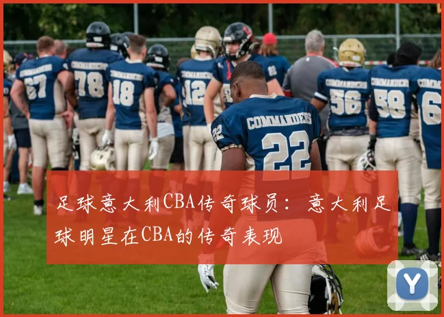 足球意大利CBA传奇球员：意大利足球明星在CBA的传奇表现